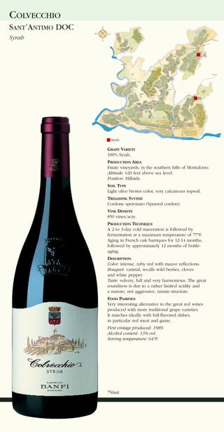 COLVECCHIO
SANT’ANTIMO DOC
Syrah




                    Syrah

                  GRAPE VARIETY
                  100% Syrah.
                  PRODUCTION AREA
                  Estate vineyards, in the southern hills of Montalcino.
                  Altitude: 620 feet above sea level.
                  Position: Hillside.
                  SOIL TYPE
                  Light olive brown color, very calcareous topsoil.
                  TRELLISING SYSTEM
                  Cordone speronato (Spurred cordon).
                  VINE DENSITY
                  850 vines/acre.
                  PRODUCTION TECHNIQUE
                  A 2 to 3-day cold maceration is followed by
                  fermentation at a maximum temperature of 77°F.
                  Aging in French oak barriques for 12-14 months,
                  followed by approximately 12 months of bottle-
                  aging.
                  DESCRIPTION
                  Color: intense, ruby red with mauve reflections.
                  Bouquet: varietal, recalls wild berries, cloves
                  and white pepper.
                  Taste: velvety, full and very harmonious. The great
                  roundness is due to a rather limited acidity and
                  a mature, not aggressive, tannin structure.
                  FOOD PAIRINGS
                  Very interesting alternative to the great red wines
                  produced with more traditional grape varieties.
                  It matches ideally with full-flavored dishes,
                  in particular red meat and game.
                  First vintage produced: 1989.
                  Alcohol content: 13% vol.
                  Serving temperature: 64°F.




                  750ml
 