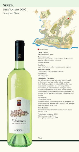 SERENA
SANT’ANTIMO DOC
Sauvignon Blanc




                    Sauvignon Blanc

                  GRAPE VARIETY
                  100% Sauvignon Blanc.
                  PRODUCTION AREA
                  Estate vineyards in the southern hills of Montalcino.
                  Altitude: 920 feet above sea level.
                  Position: Hillside.
                  SOIL TYPE
                  Light olive brown color, very calcareous topsoil.
                  TRELLISING SYSTEM
                  Cordone speronato (Spurred cordon).
                  VINE DENSITY
                  850 vines/acre.
                  PRODUCTION TECHNIQUE
                  The selected grapes are harvested relatively early
                  in the season, and are cooled before pressing.
                  Only the free-run juice is extracted from the press
                  and, once it is decanted at a low temperature
                  and clarified, it is transferred to barriques where
                  alcoholic fermentation takes place. The wine rests
                  on fine lees partially in French oak barriques for 5-6
                  months. Before release bottle-aging follows for 8-10
                  months.
                  DESCRIPTION
                  Color: straw yellow.
                  Bouquet: intense varietal fragrances of grapefruit and
                  peach integrated with the spicy notes of the barrique.
                  Taste: full, fleshy, soft, long.
                  FOOD PAIRINGS
                  This wine accompanies first courses, white meats
                  and sea food.
                  First vintage produced: 1989.
                  Alcohol content: 12.5% vol.
                  Serving temperature: 54-57°F.




                  750ml
 