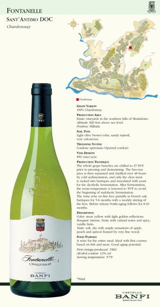 FONTANELLE
SANT’ANTIMO DOC
Chardonnay




                    Chardonnay

                  GRAPE VARIETY
                  100% Chardonnay.
                  PRODUCTION AREA
                  Estate vineyards in the southern hills of Montalcino.
                  Altitude: 820 feet above sea level.
                  Position: Hillside.
                  SOIL TYPE
                  Light olive brown color, sandy topsoil,
                  very calcareous.
                  TRELLISING SYSTEM
                  Cordone speronato (Spurred cordon).
                  VINE DENSITY
                  850 vines/acre.
                  PRODUCTION TECHNIQUE
                  The whole grape bunches are chilled to 47-50°F
                  prior to pressing and destemming. The free-run
                  juice is then separated and clarified over 48 hours
                  by cold sedimentation, and only the clear must
                  is racked into barriques and inoculated with yeast
                  for the alcoholic fermentation. After fermentation,
                  the room temperature is lowered to 50°F to avoid
                  the beginning of malolactic fermentation.
                  The wine rests on fine lees partially in French oak
                  barriques for 5-6 months with a weekly stirring of
                  the lees. Before release bottle-aging follows for 8-10
                  months.
                  DESCRIPTION
                  Color: straw yellow with light golden reflections.
                  Bouquet: intense, fruity with varietal notes and spicy,
                  vanilla hints.
                  Taste: soft, dry with ample sensations of apple,
                  peach and apricot framed by very fine wood.
                  FOOD PAIRINGS
                  A wine for the entire meal. Ideal with first courses
                  based on fish and meat. Good aging potential.
                  First vintage produced: 1982.
                  Alcohol content: 13% vol.
                  Serving temperature: 57°F.




                  750ml
 
