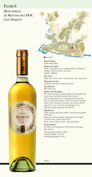 FLORUS
MOSCADELLO
DI MONTALCINO DOC
LATE HARVEST




                      Moscadello

                    GRAPE VARIETY
                    100% Moscadello.
                    PRODUCTION AREA
                    Estate vineyards in the southern hills of Montalcino.
                    Altitude: 390 feet above sea level.
                    Position: Hillside.
                    SOIL TYPE
                    Light olive brown color, clay topsoil, very calcareous.
                    TRELLISING SYSTEM
                    Cordone speronato (Spurred cordon).
                    VINE DENSITY
                    850 vines/acre.
                    PRODUCTION TECHNIQUE
                    The wine is produced from grapes that naturally dry
                    on the vine until mid-October and beyond.
                    The raisined grapes are crushed and pressed; the
                    juice is slowly fermented at 59°F for several months
                    until 14-15% alcohol is reached. Part of the wine is
                    aged for 1 year in French oak barriques. An
                    adequate bottle-aging period follows.
                    DESCRIPTION
                    Color: intense and deep yellow with obvious golden
                    reflections.
                    Bouquet: varietal, elegant, harmonious with hints
                    of exotic fruit, raisins and honey.
                    Taste: sweet, ample, warm, very long finish.
                    FOOD PAIRINGS
                    Excellent accompaniment with biscotti and aged,
                    ripe cheese.
                    First vintage produced: 1982.
                    Alcohol content: 14% vol.
                    Serving temperature: 54°F.




                    500ml
 