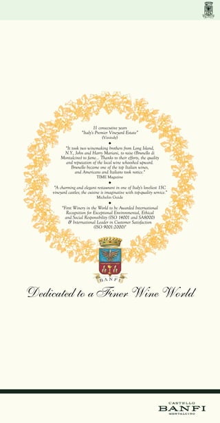 11 consecutive years
                     “Italy's Premier Vineyard Estate”
                                  (Vinitaly)

         “It took two winemaking brothers from Long Island,
         N.Y., John and Harry Mariani, to raise (Brunello di
        Montalcino) to fame... Thanks to their efforts, the quality
          and reputation of the local wine whooshed upward.
             Brunello became one of the top Italian wines,
               and Americans and Italians took notice."
                               TIME Magazine

     “A charming and elegant restaurant in one of Italy's loveliest 13C
    vineyard castles; the cuisine is imaginative with top-quality service."
                               Michelin Guide

         “First Winery in the World to be Awarded International
           Recognition for Exceptional Environmental, Ethical
           and Social Responsibility (ISO 14001 and SA8000)
             & International Leader in Customer Satisfaction
                            (ISO 9001:2000)"




Dedicated to a Finer Wine World
 