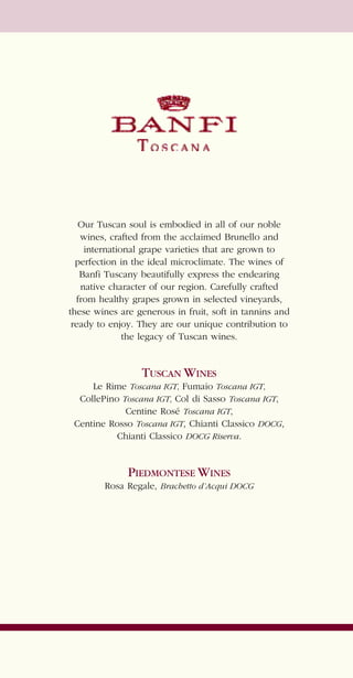 Our Tuscan soul is embodied in all of our noble
   wines, crafted from the acclaimed Brunello and
    international grape varieties that are grown to
  perfection in the ideal microclimate. The wines of
   Banfi Tuscany beautifully express the endearing
   native character of our region. Carefully crafted
  from healthy grapes grown in selected vineyards,
these wines are generous in fruit, soft in tannins and
 ready to enjoy. They are our unique contribution to
              the legacy of Tuscan wines.


                 TUSCAN WINES
     Le Rime Toscana IGT, Fumaio Toscana IGT,
  CollePino Toscana IGT, Col di Sasso Toscana IGT,
             Centine Rosé Toscana IGT,
 Centine Rosso Toscana IGT, Chianti Classico DOCG,
           Chianti Classico DOCG Riserva.


             PIEDMONTESE WINES
        Rosa Regale, Brachetto d’Acqui DOCG
 