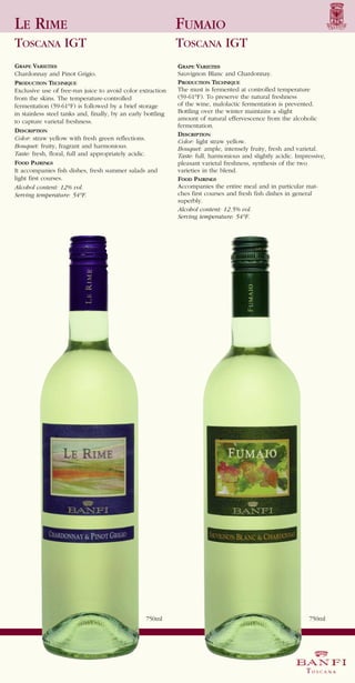 LE RIME                                                       FUMAIO
TOSCANA IGT                                                   TOSCANA IGT
GRAPE VARIETIES                                               GRAPE VARIETIES
Chardonnay and Pinot Grigio.                                  Sauvignon Blanc and Chardonnay.
PRODUCTION TECHNIQUE                                          PRODUCTION TECHNIQUE
Exclusive use of free-run juice to avoid color extraction     The must is fermented at controlled temperature
from the skins. The temperature-controlled                    (59-61°F). To preserve the natural freshness
fermentation (59-61°F) is followed by a brief storage         of the wine, malolactic fermentation is prevented.
in stainless steel tanks and, finally, by an early bottling   Bottling over the winter maintains a slight
to capture varietal freshness.                                amount of natural effervescence from the alcoholic
DESCRIPTION
                                                              fermentation.
                                                              DESCRIPTION
Color: straw yellow with fresh green reflections.
                                                              Color: light straw yellow.
Bouquet: fruity, fragrant and harmonious.                     Bouquet: ample, intensely fruity, fresh and varietal.
Taste: fresh, floral, full and appropriately acidic.
FOOD PAIRINGS
                                                              Taste: full, harmonious and slightly acidic. Impressive,
                                                              pleasant varietal freshness, synthesis of the two
It accompanies fish dishes, fresh summer salads and           varieties in the blend.
light first courses.                                          FOOD PAIRINGS
Alcohol content: 12% vol.                                     Accompanies the entire meal and in particular mat-
Serving temperature: 54°F.                                    ches first courses and fresh fish dishes in general
                                                              superbly.
                                                              Alcohol content: 12.5% vol.
                                                              Serving temperature: 54°F.




                                                   750ml                                                       750ml
 
