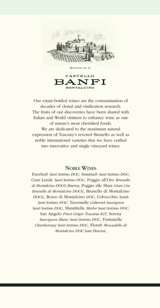MONTALCINO, SEC. XII




 Our estate-bottled wines are the consummation of
      decades of clonal and vinification research.
The fruits of our discoveries have been shared with
 Italian and World vintners to enhance wine as one
           of nature’s most cherished foods.
       We are dedicated to the maximum natural
expression of Tuscany’s revered Brunello as well as
  noble international varieties that we have crafted
      into innovative and single vineyard wines.




                   NOBLE WINES
ExcelsuS Sant’Antimo DOC, SummuS Sant’Antimo DOC,
Cum Laude Sant’Antimo DOC, Poggio all’Oro Brunello
di Montalcino DOCG Riserva, Poggio alle Mura Gran Cru
Brunello di Montalcino DOCG, Brunello di Montalcino
 DOCG, Rosso di Montalcino DOC, Colvecchio Syrah
    Sant’Antimo DOC, Tavernelle Cabernet Sauvignon
Sant’Antimo DOC, Mandrielle Merlot Sant’Antimo DOC,
     San Angelo Pinot Grigio Toscana IGT, Serena
     Sauvignon Blanc Sant’Antimo DOC, Fontanelle
  Chardonnay Sant’Antimo DOC, FloruS Moscadello di
              Montalcino DOC Late Harvest.
 