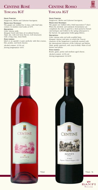 CENTINE ROSÉ                                                   CENTINE ROSSO
TOSCANA IGT                                                    TOSCANA IGT
GRAPE VARIETIES                                                GRAPE VARIETIES
Sangiovese, Merlot and Cabernet Sauvignon.                     Sangiovese, Merlot and Cabernet Sauvignon.
PRODUCTION TECHNIQUE                                           PRODUCTION TECHNIQUE
The grapes are vinified for 14 days, with brief skin           The grapes are vinified with a brief maceration (7 days).
contact, in stainless steel tanks at 64°F.                     When the alcoholic and malolactic fermentation are
DESCRIPTION                                                    completed, the wine is aged for a short period in French
Color: intense pink.                                           oak barriques and bottled in the spring subsequent to
Bouquet: fresh with hints of woodland berries.                 the harvest. An appropriate bottle-aging follows.
Taste: dry, with rich berry flavors; well structured,          DESCRIPTION
with a long crisp, clean finish.
FOOD PAIRINGS
                                                               Color: intense ruby red with youthful hints.
                                                               Bouquet: intense and spicy in which the Tuscan
Ideal as an aperitif, it pairs perfectly with first courses,   character of the Sangiovese is perfectly married with
fish, poultry, and fresh cheeses.                              the international character of the Cabernet and Merlot.
Alcohol content: 12.5% vol.                                    Taste: gentle approach, soft, easy-to-drink. Hints of red
                                                               berries and plums.
                                                               FOOD PAIRINGS
Serving temperature: 64°F.

                                                               Roasts, game, pastas and medium aged cheese.
                                                               Alcohol content: 12.5% vol.
                                                               Serving temperature: 61-64°F.




                                                   750ml                                                        750ml - 5L
 