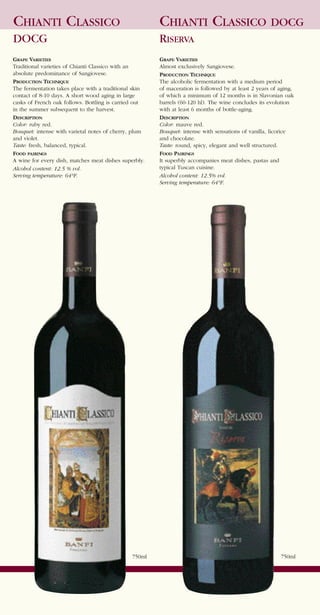 CHIANTI CLASSICO                                       CHIANTI CLASSICO DOCG
DOCG                                                   RISERVA
GRAPE VARIETIES                                        GRAPE VARIETIES
Traditional varieties of Chianti Classico with an      Almost exclusively Sangiovese.
absolute predominance of Sangiovese.                   PRODUCTION TECHNIQUE
PRODUCTION TECHNIQUE                                   The alcoholic fermentation with a medium period
The fermentation takes place with a traditional skin   of maceration is followed by at least 2 years of aging,
contact of 8-10 days. A short wood aging in large      of which a minimum of 12 months is in Slavonian oak
casks of French oak follows. Bottling is carried out   barrels (60-120 hl). The wine concludes its evolution
in the summer subsequent to the harvest.               with at least 6 months of bottle-aging.
DESCRIPTION                                            DESCRIPTION
Color: ruby red.                                       Color: mauve red.
Bouquet: intense with varietal notes of cherry, plum   Bouquet: intense with sensations of vanilla, licorice
and violet.                                            and chocolate.
Taste: fresh, balanced, typical.                       Taste: round, spicy, elegant and well structured.
FOOD PAIRINGS                                          FOOD PAIRINGS
A wine for every dish, matches meat dishes superbly.   It superbly accompanies meat dishes, pastas and
Alcohol content: 12.5 % vol.                           typical Tuscan cuisine.
Serving temperature: 64°F.                             Alcohol content: 12.5% vol.
                                                       Serving temperature: 64°F.




                                               750ml                                                    750ml
 
