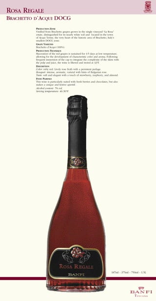 ROSA REGALE
BRACHETTO D’ACQUI DOCG
          PRODUCTION ZONE
          Vinified from Brachetto grapes grown in the single vineyard “La Rosa”
          estate, distinguished for its nearly white soil and located in the town
          of Acqui Terme, the very heart of the historic area of Brachetto, Italy’s
          smallest DOCG zone.
          GRAPE VARIETIES
          Brachetto d’Acqui (100%).
          PRODUCTION TECHNIQUE
          Maceration of the red grapes is sustained for 4-5 days at low temperature,
          allowing for the development of characteristic color and aroma. Following
          frequent immersion of the cap to integrate the complexity of the skins with
          the pulp and juice, the wine is filtered and stored at 32°F.
          DESCRIPTION
          Color: ruby red. Lively rose froth with a persistent perlage.
          Bouquet: intense, aromatic, varietal with hints of Bulgarian rose.
          Taste: soft and elegant with a touch of strawberry, raspberry, and almond.
          FOOD PAIRINGS
          This wine is particularly suited with fresh berries and chocolates, but also
          makes a unique and festive aperitif.
          Alcohol content: 7% vol.
          Serving temperature: 46-50°F.




                                                                               187ml - 375ml - 750ml - 1.5L
 