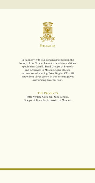 SPECIALTIES


  In harmony with our winemaking passion, the
bounty of our Tuscan harvest extends to additional
   specialities: Castello Banfi Grappa di Brunello
     and Acquavite di Moscato, Salsa Etrusca,
 and our award winning Extra Vergine Olive Oil
  made from olives grown in our ancient groves
              surrounding Castello Banfi.




                THE PRODUCTS
      Extra Vergine Olive Oil, Salsa Etrusca,
    Grappa di Brunello, Acquavite di Moscato.
 