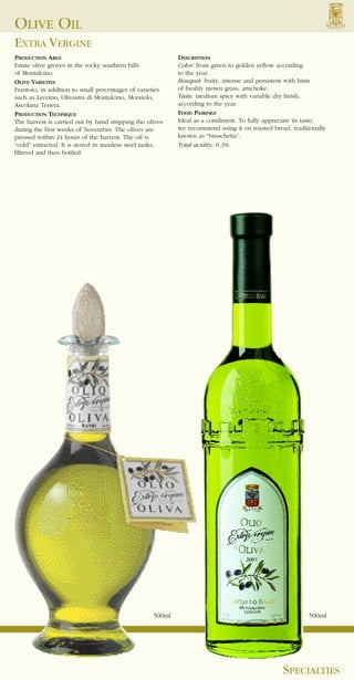 OLIVE OIL
EXTRA VERGINE
PRODUCTION AREA                                             DESCRIPTION
Estate olive groves in the rocky southern hills             Color: from green to golden yellow according
of Montalcino.                                              to the year.
OLIVE VARIETIES                                             Bouquet: fruity, intense and persistent with hints
Frantoio, in addition to small percentages of varieties     of freshly mown grass, artichoke.
such as Leccino, Olivastra di Montalcino, Moraiolo,         Taste: medium spicy with variable dry finish,
Ascolana Tenera.                                            according to the year.
PRODUCTION TECHNIQUE                                        FOOD PAIRINGS
The harvest is carried out by hand stripping the olives     Ideal as a condiment. To fully appreciate its taste,
during the first weeks of November. The olives are          we recommend using it on toasted bread, traditionally
pressed within 24 hours of the harvest. The oil is          known as “bruschetta”.
“cold” extracted. It is stored in stainless steel tanks,    Total acidity: 0.3%.
filtered and then bottled.




                                                    500ml                                                 500ml




                                                                                                 SPECIALTIES
 