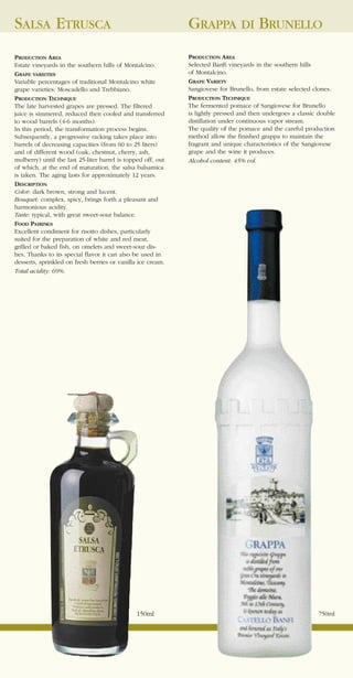 SALSA ETRUSCA                                                 GRAPPA DI BRUNELLO
PRODUCTION AREA                                               PRODUCTION AREA
Estate vineyards in the southern hills of Montalcino.         Selected Banfi vineyards in the southern hills
GRAPE VARIETIES                                               of Montalcino.
Variable percentages of traditional Montalcino white          GRAPE VARIETY
grape varieties: Moscadello and Trebbiano.                    Sangiovese for Brunello, from estate selected clones.
PRODUCTION TECHNIQUE                                          PRODUCTION TECHNIQUE
The late harvested grapes are pressed. The filtered           The fermented pomace of Sangiovese for Brunello
juice is simmered, reduced then cooled and transferred        is lightly pressed and then undergoes a classic double
to wood barrels (4-6 months).                                 distillation under continuous vapor stream.
In this period, the transformation process begins.            The quality of the pomace and the careful production
Subsequently, a progressive racking takes place into          method allow the finished grappa to maintain the
barrels of decreasing capacities (from 60 to 25 liters)       fragrant and unique characteristics of the Sangiovese
and of different wood (oak, chestnut, cherry, ash,            grape and the wine it produces.
mulberry) until the last 25-liter barrel is topped off, out   Alcohol content: 45% vol.
of which, at the end of maturation, the salsa balsamica
is taken. The aging lasts for approximately 12 years.
DESCRIPTION
Color: dark brown, strong and lucent.
Bouquet: complex, spicy, brings forth a pleasant and
harmonious acidity.
Taste: typical, with great sweet-sour balance.
FOOD PAIRINGS
Excellent condiment for risotto dishes, particularly
suited for the preparation of white and red meat,
grilled or baked fish, on omelets and sweet-sour dis-
hes. Thanks to its special flavor it can also be used in
desserts, sprinkled on fresh berries or vanilla ice cream.
Total acidity: 69%.




                                                150ml                                                        750ml
 