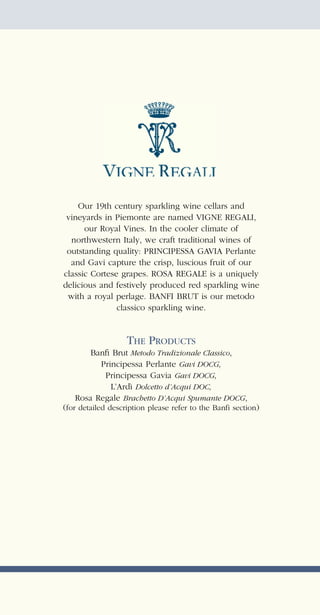 Our 19th century sparkling wine cellars and
 vineyards in Piemonte are named VIGNE REGALI,
      our Royal Vines. In the cooler climate of
  northwestern Italy, we craft traditional wines of
 outstanding quality: PRINCIPESSA GAVIA Perlante
  and Gavi capture the crisp, luscious fruit of our
classic Cortese grapes. ROSA REGALE is a uniquely
delicious and festively produced red sparkling wine
 with a royal perlage. BANFI BRUT is our metodo
               classico sparkling wine.


                THE PRODUCTS
       Banﬁ Brut Metodo Tradizionale Classico,
         Principessa Perlante Gavi DOCG,
          Principessa Gavia Gavi DOCG,
            L’Ardì Dolcetto d’Acqui DOC,
   Rosa Regale Brachetto D’Acqui Spumante DOCG,
(for detailed description please refer to the Banfi section)
 