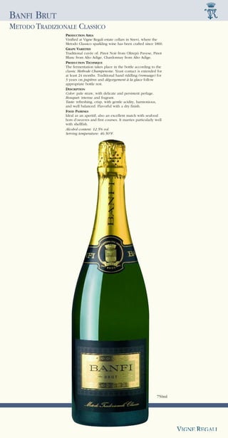 BANFI BRUT
METODO TRADIZIONALE CLASSICO
                PRODUCTION AREA
                Vinified at Vigne Regali estate cellars in Strevi, where the
                Metodo Classico sparkling wine has been crafted since 1860.
                GRAPE VARIETIES
                Traditional cuvée of: Pinot Noir from Oltrepò Pavese, Pinot
                Blanc from Alto Adige, Chardonnay from Alto Adige.
                PRODUCTION TECHNIQUE
                The fermentation takes place in the bottle according to the
                classic Methode Champenoise. Yeast contact is extended for
                at least 24 months. Traditional hand riddling (remuage) for
                3 years on pupitres and dégorgement à la glace follow
                appropriate bottle rest.
                DESCRIPTION
                Color: pale straw, with delicate and persistent perlage.
                Bouquet: intense and fragrant.
                Taste: refreshing, crisp, with gentle acidity, harmonious,
                and well balanced. Flavorful with a dry finish.
                FOOD PAIRINGS
                Ideal as an aperitif; also an excellent match with seafood
                hors d’oeuvres and first courses. It marries particularly well
                with shellfish.
                Alcohol content: 12.5% vol.
                Serving temperature: 46-50°F.




                                                                          750ml
 