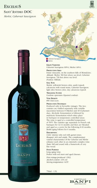 EXCELSUS
SANT’ANTIMO DOC
Merlot, Cabernet Sauvignon




                              Cabernet Sauvignon
                              Merlot

                             GRAPE VARIETIES
                             Cabernet Sauvignon (60%), Merlot (40%).
                             PRODUCTION AREA
                             Estate vineyards, on the southern hills of Montalcino.
                             Altitude: Merlot: 560 feet above sea level, Cabernet
                             Sauvignon: 720 feet above sea level.
                             Position: Hillside.
                             SOIL TYPE
                             Merlot: yellowish brown color, sandy topsoil,
                             calcareous with round stone; Cabernet Sauvignon:
                             light olive brown color, clay calcareous topsoil.
                             TRELLISING SYSTEM
                             Cordone speronato (Spurred cordon).
                             VINE DENSITY
                             850 vines/acre.
                             PRODUCTION TECHNIQUE
                             Produced only in favorable vintages. The two
                             varieties are vinified separately with variable
                             maceration between 8 (Merlot) and 18 (Cabernet)
                             days. Alcoholic fermentation is followed by
                             malolactic fermentation which takes place
                             in barriques in temperature controlled areas.
                             The wine is aged at a controlled temperature
                             of 59°F. The varieties age separately in French oak
                             barriques for 12-14 months and then are blended
                             and aged as a cuvée for the following 8-10 months.
                             Bottle-aging follows for 6 months.
                             DESCRIPTION
                             Color: intense ruby red with garnet tones.
                             Bouquet: rich and ample. The complementary
                             varietal characteristics of the Cabernet and Merlot
                             enhance each other in an extremely complex wine.
                             Taste: full and round with a framework of very
                             fine wood.
                             FOOD PAIRINGS
                             Long aging wine.
                             Perfect with red meat and aged cheeses.
                             First vintage produced: 1993.
                             Alcohol content: 13% vol.
                             Serving temperature: 64°F.



                             750ml - 1.5L
 