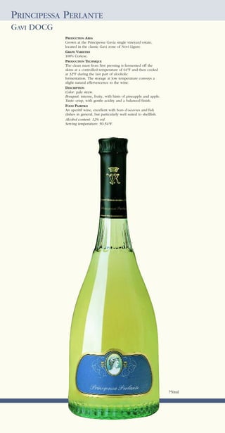 PRINCIPESSA PERLANTE
GAVI DOCG
            PRODUCTION AREA
            Grown at the Principessa Gavia single vineyard estate,
            located in the classic Gavi zone of Novi Ligure.
            GRAPE VARIETIES
            100% Cortese.
            PRODUCTION TECHNIQUE
            The clean must from first pressing is fermented off the
            skins at a controlled temperature of 64°F and then cooled
            at 32°F during the last part of alcoholic
            fermentation. The storage at low temperature conveys a
            slight natural effervescence to the wine.
            DESCRIPTION
            Color: pale straw.
            Bouquet: intense, fruity, with hints of pineapple and apple.
            Taste: crisp, with gentle acidity and a balanced finish.
            FOOD PAIRINGS
            An aperitif wine, excellent with hors d’oeuvres and fish
            dishes in general, but particularly well suited to shellfish.
            Alcohol content: 12% vol.
            Serving temperature: 50-54°F.




                                                                            750ml
 