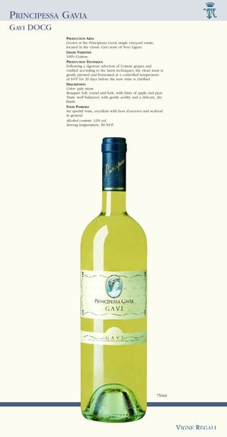 PRINCIPESSA GAVIA
GAVI DOCG
            PRODUCTION AREA
            Grown at the Principessa Gavia single vineyard estate,
            located in the classic Gavi zone of Novi Ligure.
            GRAPE VARIETIES
            100% Cortese.
            PRODUCTION TECHNIQUE
            Following a rigorous selection of Cortese grapes and
            vinified according to the latest techniques, the clean must is
            gently pressed and fermented at a controlled temperature
            of 64°F for 20 days before the new wine is clarified.
            DESCRIPTION
            Color: pale straw.
            Bouquet: full, round and lush, with hints of apple and pear.
            Taste: well balanced, with gentle acidity and a delicate, dry
            finish.
            FOOD PAIRINGS
            An aperitif wine, excellent with hors d’oeuvres and seafood
            in general.
            Alcohol content: 12% vol.
            Serving temperature: 50-54°F.




                                                                     750ml
 