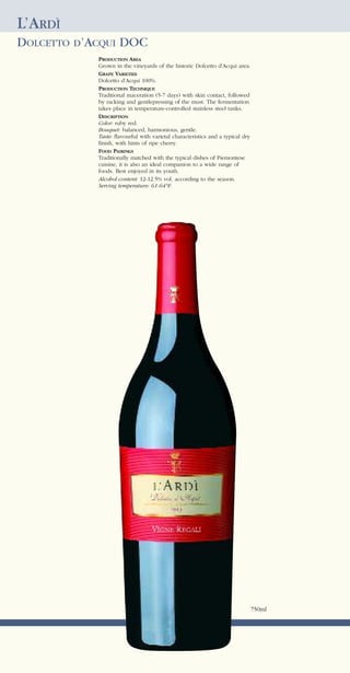 L’ARDÌ
DOLCETTO D’ACQUI DOC
            PRODUCTION AREA
            Grown in the vineyards of the historic Dolcetto d’Acqui area.
            GRAPE VARIETIES
            Dolcetto d’Acqui 100%.
            PRODUCTION TECHNIQUE
            Traditional maceration (5-7 days) with skin contact, followed
            by racking and gentlepressing of the must. The fermentation
            takes place in temperature-controlled stainless steel tanks.
            DESCRIPTION
            Color: ruby red.
            Bouquet: balanced, harmonious, gentle.
            Taste: flavourful with varietal characteristics and a typical dry
            finish, with hints of ripe cherry.
            FOOD PAIRINGS
            Traditionally matched with the typical dishes of Piemontese
            cuisine, it is also an ideal companion to a wide range of
            foods. Best enjoyed in its youth.
            Alcohol content: 12-12.5% vol. according to the season.
            Serving temperature: 61-64°F.




                                                                                750ml
 