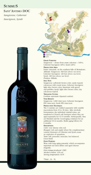 SUMMUS
SANT’ANTIMO DOC
Sangiovese, Cabernet
Sauvignon, Syrah




                        Cabernet Sauvignon
                        Sangiovese
                        Syrah

                       GRAPE VARIETIES
                       Sangiovese – clones from estate selection – (40%),
                       Cabernet Sauvignon (40%), Syrah (20%).
                       PRODUCTION AREA
                       Estate vineyards, on the southern hills of Montalcino.
                       Altitude: Sangiovese: 820 feet above sea level,
                       Cabernet Sauvignon: 420 feet above sea level,
                       Syrah: 400 feet above sea level.
                       Position: Hillside.
                       SOIL TYPE
                       Sangiovese: yellowish brown color, sandy topsoil,
                       calcareous with round stone; Cabernet Sauvignon:
                       light olive brown color, limestone with gravel
                       and pebbles; Syrah: light olive brown color, clay
                       calcareous topsoil.
                       TRELLISING SYSTEM
                       Cordone speronato (Spurred cordon).
                       VINE DENSITY
                       Sangiovese: 1,660 vines/acre; Cabernet Sauvignon
                       850 vines/acre; Syrah 850 vines/acre.
                       PRODUCTION TECHNIQUE
                       The 3 varieties are vinified separately with variable
                       macerations from 10 to 18 days. After alcoholic
                       fermentation, the individual varietial wines, are
                       transferred to French oak barriques where they are
                       aged separately for 12-14 months. Subsequently, they
                       are blended and the wood-aging continues for an
                       additional 10-12 months. Bottle-aging follows for
                       6 months.
                       DESCRIPTION
                       Color: very intense ruby red.
                       Bouquet: rich and ample where the complementary
                       varietal characters of Cabernet and Syrah create
                       an explosion of sensations.
                       Taste: full, powerful, muscular, but balanced.
                       Great finish.
                       FOOD PAIRINGS
                       Wine with long aging potential, which accompanies
                       important red meat dishes and aged cheeses
                       elegantly.
                       First vintage produced: 1985.
                       Alcohol content: 13% vol.
                       Serving temperature: 64°F.

                       750ml - 3L - 5L
 