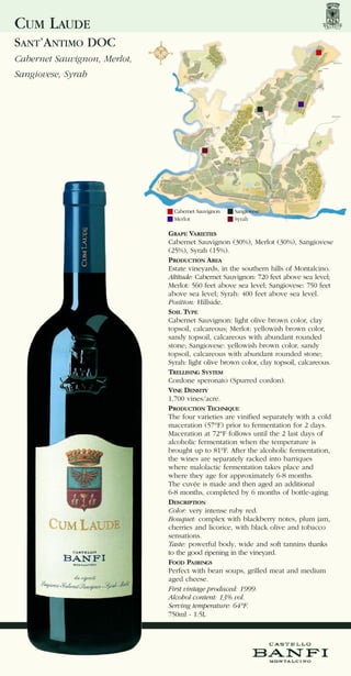 CUM LAUDE
SANT’ANTIMO DOC
Cabernet Sauvignon, Merlot,
Sangiovese, Syrah




                                Cabernet Sauvignon   Sangiovese
                                Merlot               Syrah

                              GRAPE VARIETIES
                              Cabernet Sauvignon (30%), Merlot (30%), Sangiovese
                              (25%), Syrah (15%).
                              PRODUCTION AREA
                              Estate vineyards, in the southern hills of Montalcino.
                              Altitude: Cabernet Sauvignon: 720 feet above sea level;
                              Merlot: 560 feet above sea level; Sangiovese: 750 feet
                              above sea level; Syrah: 400 feet above sea level.
                              Position: Hillside.
                              SOIL TYPE
                              Cabernet Sauvignon: light olive brown color, clay
                              topsoil, calcareous; Merlot: yellowish brown color,
                              sandy topsoil, calcareous with abundant rounded
                              stone; Sangiovese: yellowish brown color, sandy
                              topsoil, calcareous with abundant rounded stone;
                              Syrah: light olive brown color, clay topsoil, calcareous.
                              TRELLISING SYSTEM
                              Cordone speronato (Spurred cordon).
                              VINE DENSITY
                              1,700 vines/acre.
                              PRODUCTION TECHNIQUE
                              The four varieties are vinified separately with a cold
                              maceration (57°F) prior to fermentation for 2 days.
                              Maceration at 72°F follows until the 2 last days of
                              alcoholic fermentation when the temperature is
                              brought up to 81°F. After the alcoholic fermentation,
                              the wines are separately racked into barriques
                              where malolactic fermentation takes place and
                              where they age for approximately 6-8 months.
                              The cuvée is made and then aged an additional
                              6-8 months, completed by 6 months of bottle-aging.
                              DESCRIPTION
                              Color: very intense ruby red.
                              Bouquet: complex with blackberry notes, plum jam,
                              cherries and licorice, with black olive and tobacco
                              sensations.
                              Taste: powerful body, wide and soft tannins thanks
                              to the good ripening in the vineyard.
                              FOOD PAIRINGS
                              Perfect with bean soups, grilled meat and medium
                              aged cheese.
                              First vintage produced: 1999.
                              Alcohol content: 13% vol.
                              Serving temperature: 64°F.
                              750ml - 1.5L
 