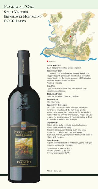 POGGIO ALL’ORO
SINGLE VINEYARD
BRUNELLO DI MONTALCINO
DOCG RISERVA




                           Sangiovese

                         GRAPE VARIETIES
                         100% Sangiovese, estate clonal selection.
                         PRODUCTION AREA
                         “Poggio all’Oro” translated as “Golden Knoll” is a
                         single vineyard, particularly noted for its favorable
                         microclimate, on the southern slopes of Montalcino.
                         Altitude: 820 feet above sea level.
                         Position: Hillside.
                         SOIL TYPE
                         Light olive brown color, fine lime topsoil, very
                         calcareous and rocky.
                         TRELLISING SYSTEM
                         Cordone speronato (Spurred cordon).
                         VINE DENSITY
                         850 vines/acre.
                         PRODUCTION TECHNIQUE
                         Produced only in excellent vintages based on a
                         meticulous selection of the harvested grapes.
                         Temperature controlled maceration for 12-14 days.
                         Released in the 6th year after harvest, Poggio all’Oro
                         is aged for a minimum of 5 years, including at least
                         30 months in French oak barriques.
                         DESCRIPTION
                         Color: intense ruby red with garnet reflections,
                         which show after long aging.
                         Bouquet: intense, enveloping, fruity and spicy
                         with tobacco, violet, and chocolate notes.
                         Taste: full, velvety, appropriately tannic, with hints of
                         plums and cherries.
                         FOOD PAIRINGS
                         Superb accompaniment to red meats, game and aged
                         cheeses. Long aging potential.
                         First vintage produced: 1985.
                         Alcohol content: 13.5% vol.
                         Serving temperature: 64°F.




                         750ml - 1.5L - 3L
 