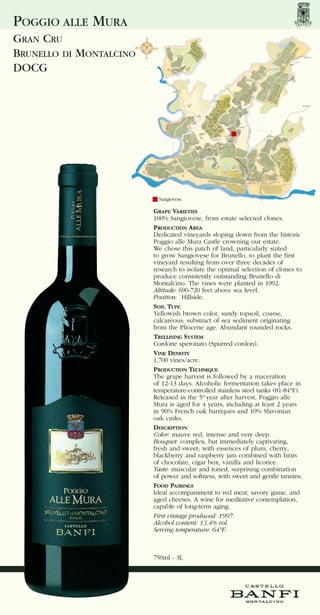 POGGIO ALLE MURA
GRAN CRU
BRUNELLO DI MONTALCINO
DOCG




                           Sangiovese

                         GRAPE VARIETIES
                         100% Sangiovese, from estate selected clones.
                         PRODUCTION AREA
                         Dedicated vineyards sloping down from the historic
                         Poggio alle Mura Castle crowning our estate.
                         We chose this patch of land, particularly suited
                         to grow Sangiovese for Brunello, to plant the first
                         vineyard resulting from over three decades of
                         research to isolate the optimal selection of clones to
                         produce consistently outstanding Brunello di
                         Montalcino. The vines were planted in 1992.
                         Altitude: 690-720 feet above sea level.
                         Position: Hillside.
                         SOIL TYPE
                         Yellowish brown color, sandy topsoil, coarse,
                         calcareous; substract of sea sediment originating
                         from the Pliocene age. Abundant rounded rocks.
                         TRELLISING SYSTEM
                         Cordone speronato (Spurred cordon).
                         VINE DENSITY
                         1,700 vines/acre.
                         PRODUCTION TECHNIQUE
                         The grape harvest is followed by a maceration
                         of 12-13 days. Alcoholic fermentation takes place in
                         temperature-controlled stainless steel tanks (81-84°F).
                         Released in the 5th year after harvest, Poggio alle
                         Mura is aged for 4 years, including at least 2 years
                         in 90% French oak barriques and 10% Slavonian
                         oak casks.
                         DESCRIPTION
                         Color: mauve red, intense and very deep.
                         Bouquet: complex, but immediately captivating,
                         fresh and sweet; with essences of plum, cherry,
                         blackberry and raspberry jam combined with hints
                         of chocolate, cigar box, vanilla and licorice.
                         Taste: muscular and toned, surprising combination
                         of power and softness, with sweet and gentle tannins.
                         FOOD PAIRINGS
                         Ideal accompaniment to red meat, savory game, and
                         aged cheeses. A wine for meditative contemplation,
                         capable of long-term aging.
                         First vintage produced: 1997.
                         Alcohol content: 13.4% vol.
                         Serving temperature: 64°F.



                         750ml - 3L
 