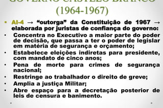 GOVERNO CASTELO BRANCO
(1964-1967)
 AI-4 → “outorga” da Constituição de 1967 →
elaborada por juristas de confiança do governo:
• Concentra no Executivo a maior parte do poder
de decisão, que passa a ter o poder de legislar
em matéria de segurança e orçamento;
• Estabelece eleições indiretas para presidente,
com mandato de cinco anos;
• Pena de morte para crimes de segurança
nacional;
• Restringe ao trabalhador o direito de greve;
• Amplia a justiça Militar;
• Abre espaço para a decretação posterior de
leis de censura e banimento.
 