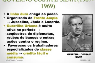  A linha dura chega ao poder.
 Organizada da Frente Ampla
→ Juscelino, Jânio e Lacerda.
 Guerrilha Urbana é muito
ativa no período →
seqüestros de diplomatas,
roubos de bancos e outras
ações contra o regime.
 Favoreceu os trabalhadores
especializados de classe
média → crédito fácil e
consumo.
11
MARECHAL COSTA E
SILVA
27/09/2015Prof.ª Valéria Fernandes
GOVERNO COSTA E SILVA (1967-
1969)
 