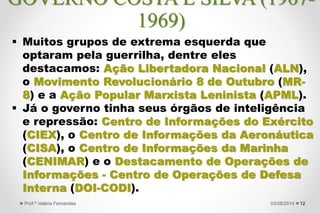  Muitos grupos de extrema esquerda que
optaram pela guerrilha, dentre eles
destacamos: Ação Libertadora Nacional (ALN),
o Movimento Revolucionário 8 de Outubro (MR-
8) e a Ação Popular Marxista Leninista (APML).
 Já o governo tinha seus órgãos de inteligência
e repressão: Centro de Informações do Exército
(CIEX), o Centro de Informações da Aeronáutica
(CISA), o Centro de Informações da Marinha
(CENIMAR) e o Destacamento de Operações de
Informações - Centro de Operações de Defesa
Interna (DOI-CODI).
1227/09/2015Prof.ª Valéria Fernandes
GOVERNO COSTA E SILVA (1967-
1969)
 