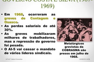  Em 1968, ocorreram as
greves de Contagem e
Osasco.
 As perdas salariais de até
30%.
 As greves mobilizaram
milhares de trabalhadores,
mas a repressão do governo
foi pesada.
 O AI-5 vai cassar o mandato
de vários líderes sindicais.
1327/09/2015Prof.ª Valéria Fernandes
GOVERNO COSTA E SILVA (1967-
1969)
Metalúrgicos
grevistas da
COBRASMA são
presos em julho de
1968.
 