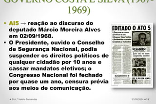  AI5 → reação ao discurso do
deputado Márcio Moreira Alves
em 02/09/1968.
 O Presidente, ouvido o Conselho
de Segurança Nacional, podia
suspender os direitos políticos de
qualquer cidadão por 10 anos e
cassar mandatos eletivos; o
Congresso Nacional foi fechado
por quase um ano, censura prévia
aos meios de comunicação.
1527/09/2015Prof.ª Valéria Fernandes
GOVERNO COSTA E SILVA (1967-
1969)
 