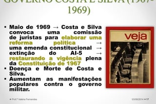  Maio de 1969 → Costa e Silva
convoca uma comissão
de juristas para elaborar uma
reforma política →
uma emenda constitucional →
extinção do AI-5 →
restaurando a vigência plena
da Constituição de 1967
 Doença e Morte de Costa e
Silva.
 Aumentam as manifestações
populares contra o governo
militar.
1727/09/2015Prof.ª Valéria Fernandes
GOVERNO COSTA E SILVA (1967-
1969)
 