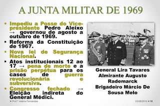  Impediu a Posse do Vice-
presidente Pedro Aleixo
→ governou de agosto a
outubro de 1969.
 Reforma da Constituição
de 1967.
 Nova lei de Segurança
Nacional.
 Atos institucionais 12 ao
17 → pena de morte e a
prisão perpétua para os
casos de guerra
revolucionária e
subversiva.
 Congresso fechado →
Eleição indireta do
General Médici.
18
General Lira Tavares
Almirante Augusto
Rademarck
Brigadeiro Márcio De
Sousa Melo
27/09/2015Prof.ª Valéria Fernandes
A JUNTA MILITAR DE 1969
 