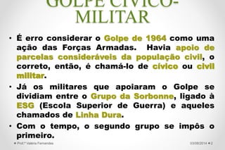 GOLPE CÍVICO-
MILITAR
• É erro considerar o Golpe de 1964 como uma
ação das Forças Armadas somente. Havia
apoio de parcelas consideráveis da população
civil, o correto, então, é chamá-lo de cívico ou
civil militar.
• Já os militares que apoiaram o Golpe se
dividiam entre o Grupo da Sorbonne
(Castelistas), ligado à ESG (Escola Superior
de Guerra) e a Linha Dura.
• Com o tempo, o segundo grupo se impôs o
primeiro.
227/09/2015Prof.ª Valéria Fernandes
 