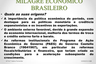 “O período 1968-1973 é conhecido como
"milagre" econômico brasileiro, em função das
extraordinárias taxas de crescimento do Produto
Interno Bruto (PIB) então verificadas, de 11,1%
ao ano (a.a.). Uma característica notável do
"milagre" é que o rápido crescimento veio
acompanhado de inflação declinante e
relativamente baixa para os padrões brasileiros,
além de superávits no balanço de pagamentos.”
(Fonte: Determinantes do "milagre" econômico brasileiro (1968-
1973): uma análise empírica)
2427/09/2015Prof.ª Valéria Fernandes
MILAGRE ECONÔMICO
BRASILEIRO
 