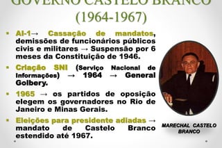GOVERNO CASTELO BRANCO
(1964-1967)
 AI-1→ Cassação de mandatos,
demissões de funcionários públicos
civis e militares → Suspensão por 6
meses da Constituição de 1946.
 Criação SNI (Serviço Nacional de
Informações) → 1964 → General
Golbery.
 1965 → os partidos de oposição
elegem os governadores no Rio de
Janeiro e Minas Gerais.
 Eleições para presidente adiadas →
mandato de Castelo Branco
estendido até 1967.
MARECHAL CASTELO
BRANCO
 