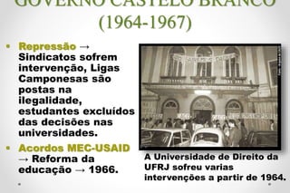 GOVERNO CASTELO BRANCO
(1964-1967)
 Repressão →
Sindicatos sofrem
intervenção, Ligas
Camponesas são
postas na
ilegalidade,
estudantes excluídos
das decisões nas
universidades.
 Acordos MEC-USAID
→ Reforma da
educação → 1966.
A Universidade de Direito da
UFRJ sofreu varias
intervenções a partir de 1964.
 