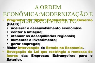 • Programa de Ação Econômica do Governo
(PAEG):
 acelerar o desenvolvimento econômico.
 conter a inflação;
 atenuar os desequilíbrios regionais;
 aumentar o investimento;
 gerar empregos;
• Maior Intervenção do Estado na Economia.
• Revogação da Lei que restringia a remessa de
lucros das Empresas Estrangeiras para o
Exterior.
A ORDEM
ECONÔMICA:MODERNIZAÇÃO E
DESENVOLVIMENTO
 
