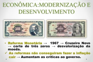 • Reforma Monetária → 1967 → Cruzeiro Novo
→ corte de três zeros → desvalorização da
moeda.
 As reformas não conseguiram fazer a inflação
cair → Aumentam as críticas ao governo.
ECONÔMICA:MODERNIZAÇÃO E
DESENVOLVIMENTO
 