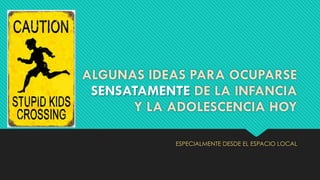 ALGUNAS IDEAS PARA OCUPARSE
SENSATAMENTE DE LA INFANCIA
Y LA ADOLESCENCIA HOY
ESPECIALMENTE DESDE EL ESPACIO LOCAL
 