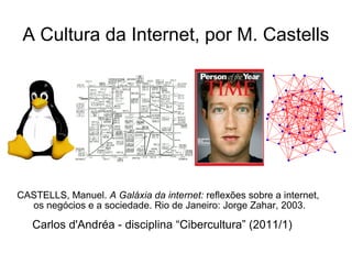 A Cultura da Internet, por M. Castells CASTELLS, Manuel.  A Galáxia da internet:  reflexões sobre a internet,  os negócios e a sociedade. Rio de Janeiro: Jorge Zahar, 2003. Carlos d'Andréa - disciplina “Cibercultura” (2011/1) 