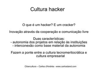 Cultura hacker O que é um hacker? E um cracker? Inovação através da cooperação e comunicação livre Duas características: - autonomia dos projetos em relação às instituições - interconexão como base material da autonomia Fazem a ponte entre a cultura tecnomeritocrática e cultura empresarial Cibercultura – Carlos d'Andréa - www.carlosdand.com 