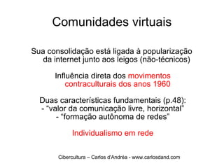 Comunidades virtuais Sua consolidação está ligada à popularização  da internet junto aos leigos (não-técnicos) Influência direta dos  movimentos  contraculturais dos anos 1960 Duas características fundamentais (p.48): - “valor da comunicação livre, horizontal” - “formação autônoma de redes” Individualismo em rede Cibercultura – Carlos d'Andréa - www.carlosdand.com 