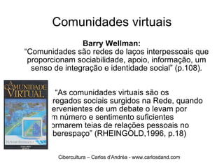 Comunidades virtuais Barry Wellman:  “Comunidades são redes de laços interpessoais que proporcionam sociabilidade, apoio, informação, um senso de integração e identidade social” (p.108).  “ As comunidades virtuais são os    agregados sociais surgidos na Rede, quando  os intervenientes de um debate o levam por  diante em número e sentimento suficientes  para formarem teias de relações pessoais no  ciberespaço” (RHEINGOLD,1996, p.18) Cibercultura – Carlos d'Andréa - www.carlosdand.com 