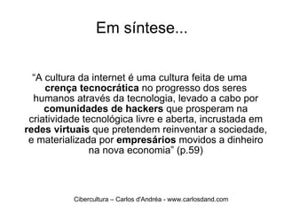 Em síntese... “ A cultura da internet é uma cultura feita de uma  crença tecnocrática  no progresso dos seres humanos através da tecnologia, levado a cabo por  comunidades de hackers  que prosperam na criatividade tecnológica livre e aberta, incrustada em  redes virtuais  que pretendem reinventar a sociedade, e materializada por  empresários  movidos a dinheiro na nova economia” (p.59) Cibercultura – Carlos d'Andréa - www.carlosdand.com 