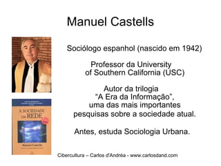 Manuel Castells Sociólogo espanhol (nascido em 1942) Professor da University  of Southern California (USC)  Autor da trilogia  “A Era da Informação”,  uma das mais importantes  pesquisas sobre a sociedade atual.   Antes, estuda Sociologia Urbana. Cibercultura – Carlos d'Andréa - www.carlosdand.com 