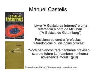 Manuel Castells Livro “A Galáxia da Internet” é uma  referência à obra de Mcluhan  (“A Galáxia de Gutemberg”) Posiciona-se contra “profecias  futurológicas ou distopias críticas”.  “ Você não encontrará nenhuma previsão sobre o futuro (…) também nenhuma advertência moral ” (p.9)  Cibercultura – Carlos d'Andréa - www.carlosdand.com 