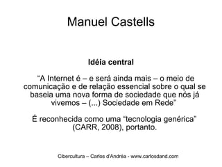 Manuel Castells Idéia central  “ A Internet é – e será ainda mais – o meio de comunicação e de relação essencial sobre o qual se baseia uma nova forma de sociedade que nós já vivemos – (...) Sociedade em Rede”  É reconhecida como uma “tecnologia genérica” (CARR, 2008), portanto. Cibercultura – Carlos d'Andréa - www.carlosdand.com 