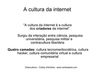 A cultura da internet  “ A cultura da internet é a cultura  dos  criadores  da internet”   Surgiu da interação entre ciência, pesquisa universitária, pesquisa militar e  contracultura libertária  Quatro camadas:  cultura tecnomeritocrátrica, cultura hacker, cultura comunitária virtual e cultura empresarial Cibercultura – Carlos d'Andréa - www.carlosdand.com 