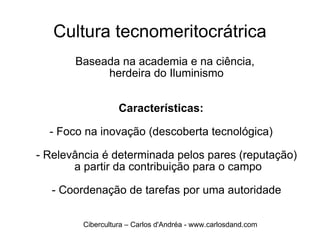 Cultura tecnomeritocrátrica Baseada na academia e na ciência,  herdeira do Iluminismo Características: - Foco na inovação (descoberta tecnológica) - Relevância é determinada pelos pares (reputação)  a partir da contribuição para o campo - Coordenação de tarefas por uma autoridade Cibercultura – Carlos d'Andréa - www.carlosdand.com 