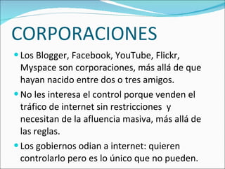 CORPORACIONES Los Blogger, Facebook, YouTube, Flickr, Myspace son corporaciones, más allá de que hayan nacido entre dos o tres amigos. No les interesa el control porque venden el tráfico de internet sin restricciones y necesitan de la afluencia masiva, más allá de las reglas. Los gobiernos odian a internet: quieren controlarlo pero es lo único que no pueden.