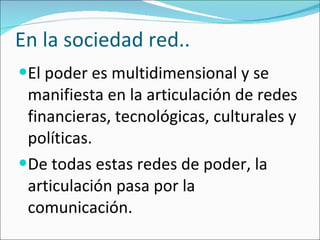 En la sociedad red.. El poder es multidimensional y se manifiesta en la articulación de redes financieras, tecnológicas, culturales y políticas. De todas estas redes de poder, la articulación pasa por la comunicación.